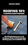 Roofing 101: A Complete Guide To Roofing: The Ultimate Homeowner and Handyman Guide To Understanding Roofing Types and Installation Tips