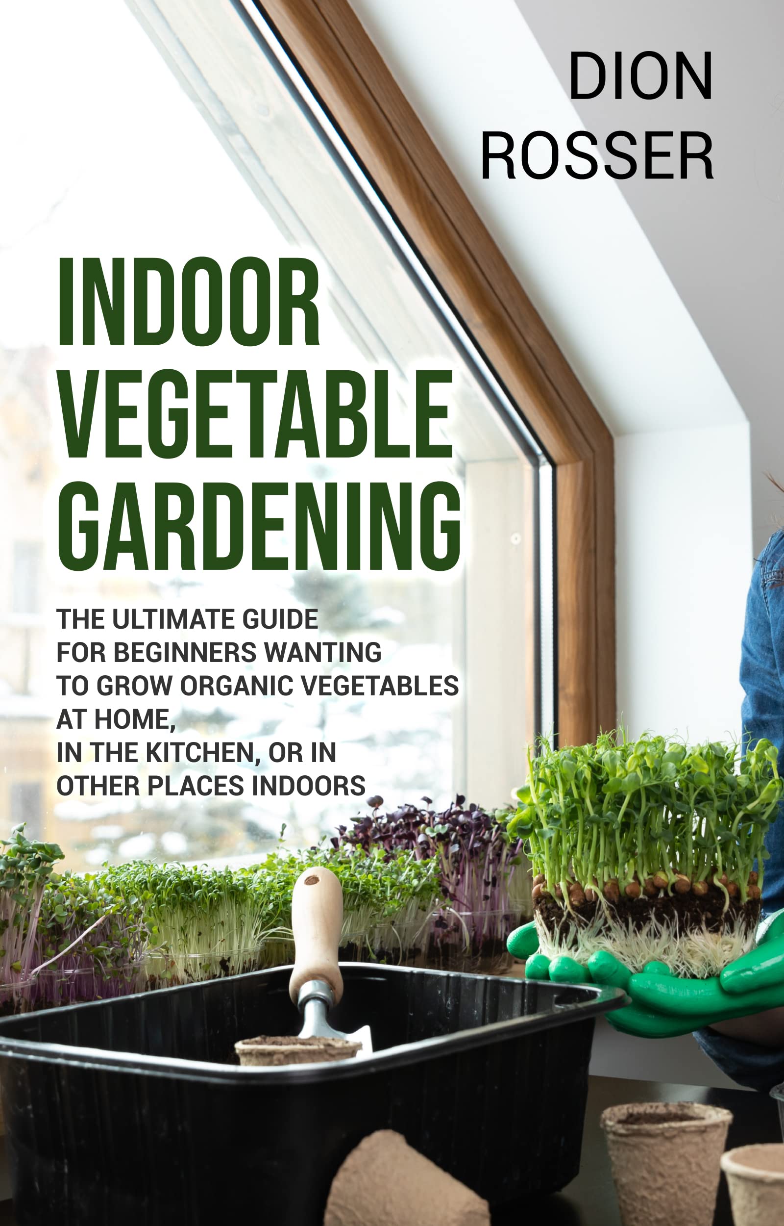 Indoor Vegetable Gardening: The Ultimate Guide for Beginners Wanting to Grow Organic Vegetables at Home, in the Kitchen, or in Other Places Indoors (Gardening in Small Places)