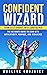 Confident Wizard: Turn Self Doubt Into Confidence: The Ultimate Guide To Lead With Authenticity, Purpose, and Resilience (Change Wizard Series)