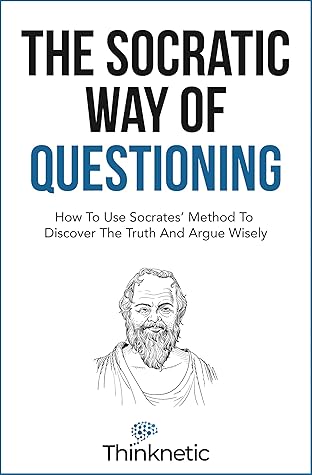 The Socratic Way Of Questioning: How To Use Socrates' Method To Discover The Truth And Argue Wisely (Critical Thinking & Logic Mastery)