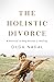 The Holistic Divorce: A Practical 10-Step Process for Healing