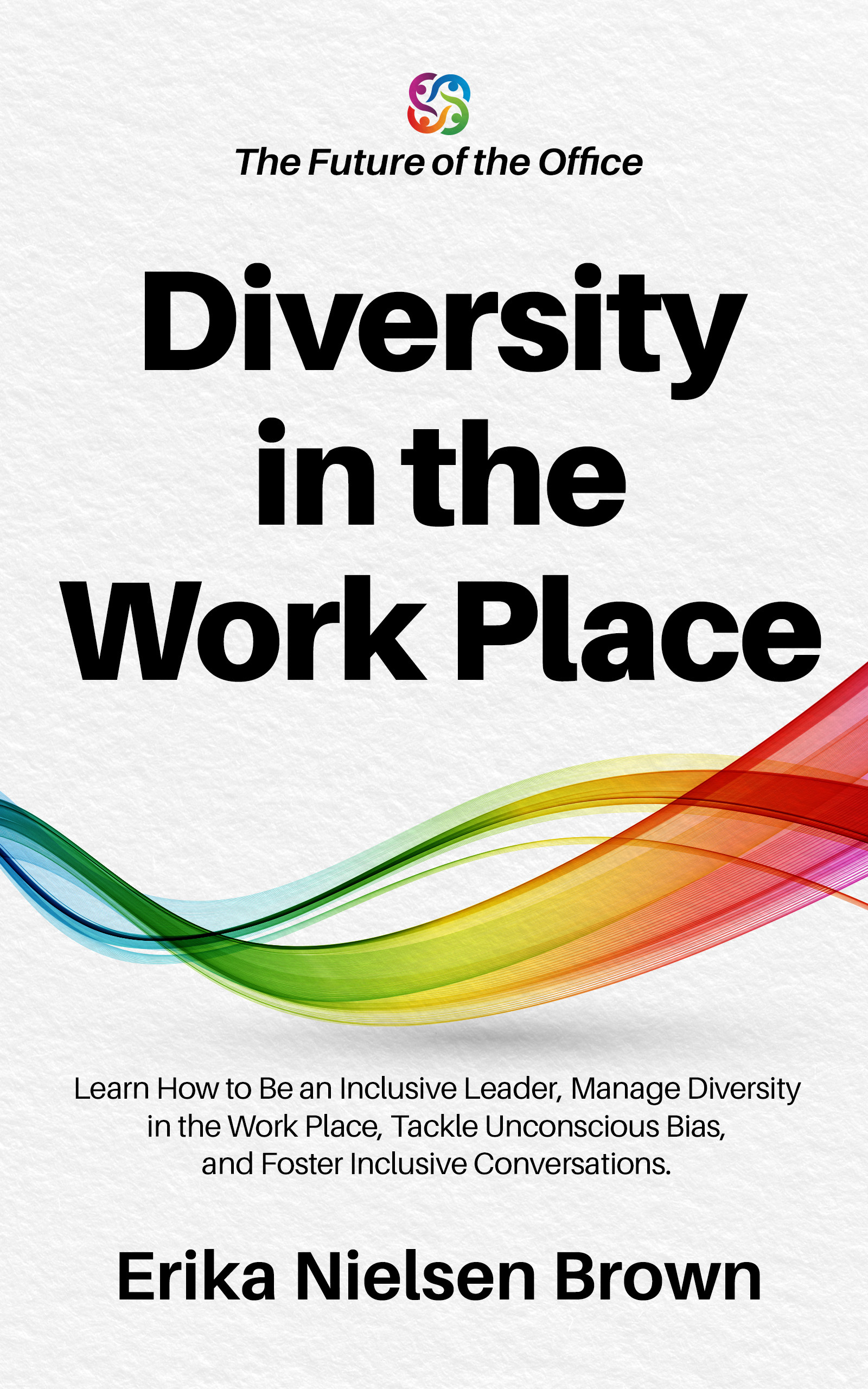 Diversity in the Work Place: How to be an Inclusive Leader, Manage Diversity in the Work Place, Tackle Unconscious Bias, and Foster Inclusive Conversations