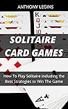 Solitaire Card Games: How To Play Solitaire including the Best Strategies to Win The Game Solitaire Card Games: How To Play Solitaire including the Best Strategies to Win The Game