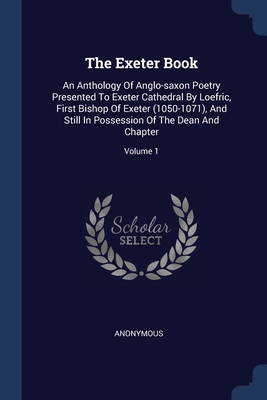 The Exeter Book: An Anthology Of Anglo-saxon Poetry Presented To Exeter Cathedral By Loefric, First Bishop Of Exeter (1050-1071), And Still In Possession Of The Dean And Chapter; Volume 1
