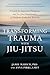 Transforming Trauma with Jiu-Jitsu: A Guide for Survivors, Therapists, and Jiu-Jitsu Practitioners to Facilitate Embodied Recovery