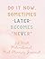 Do it now. Sometimes “later...