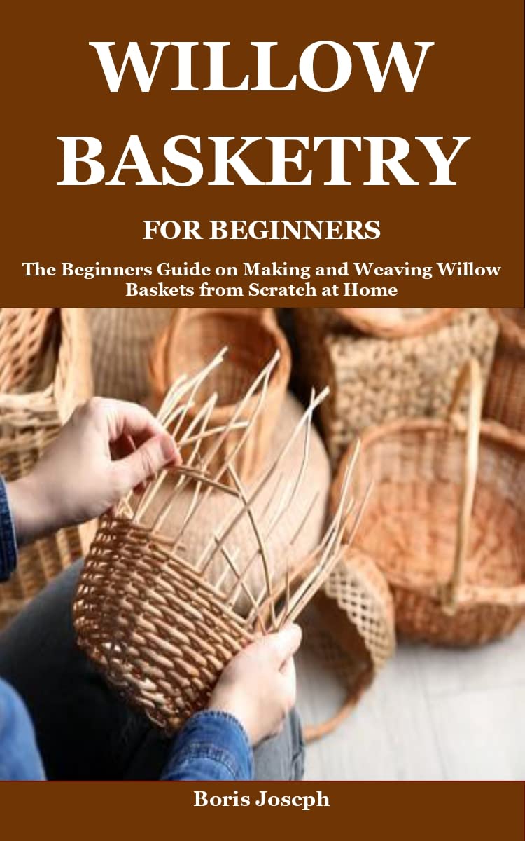 WILLOW BASKETRY FOR BEGINNERS: The Beginners Guide on Making and Weaving Willow Baskets from Scratch at Home (Kindle Edition)