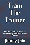 Train The Trainer: A Practical Guidebook to Deliver Memorable and Effective Training Programs (JAMWITHJIMMY) Train The Trainer: A Practical Guidebook to Deliver Memorable and Effective Training Programs (JAMWITHJIMMY)