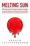 Melting Sun: The History of Nuclear Power in Japan and the Disaster at Fukushima Daiichi Melting Sun: The History of Nuclear Power in Japan and the Disaster at Fukushima Daiichi