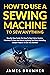 How To Use A Sewing Machine To Sew Anything: Step by Step Guide on How to Start Using Sewing Machines to Sew and Mend Anything You Want (Including Sample Projects to Get You Started)