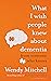 What I Wish People Knew About Dementia by Wendy Mitchell What I Wish People Knew About Dementia by Wendy Mitchell