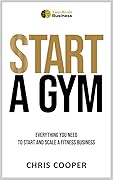 Start A Gym: Everything You Need to Start and Scale a Fitness Business (Grow Your Gym Series Book 1)