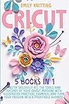 Cricut: 5 Books in 1: Master Skillfully All Tools and Features of Your Cricut Machine with Illustrated Practical Examples and Turn Your Passion Into a Profitable Business.