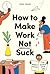 How to Make Work Not Suck: Honest Advice for People with Jobs