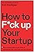 How to F*ck Up Your Startup: The Science Behind Why 90% of Companies Fail--and How You Can Avoid It