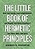 The Little Book of Hermetic Principles: Heal Your Energy, Seek Enlightenment, and Deepen Your Understanding of Your Mind, Body, and Spirit
