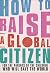 How to Raise a Global Citizen: For the Parents of the Children Who Will Save the World