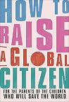 How to Raise a Global Citizen: For the Parents of the Children Who Will Save the World How to Raise a Global Citizen: For the Parents of the Children Who Will Save the World