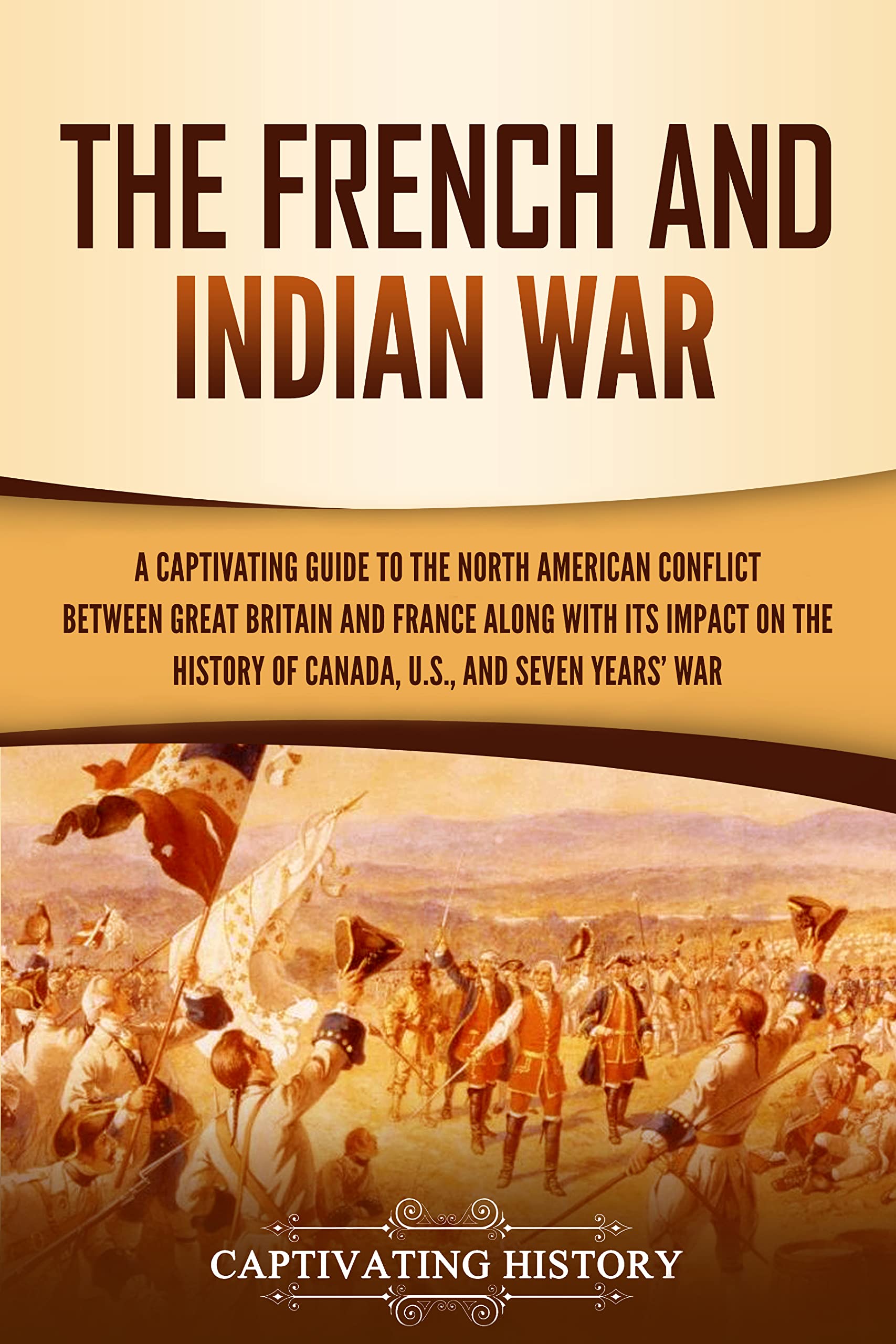 The French and Indian War: A Captivating Guide to the North American Conflict between Great Britain and France along with Its Impact on the History of ... and the Seven Years’ War (Military History)
