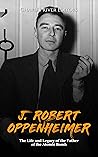 J. Robert Oppenheimer: The Life and Legacy of the Father of the Atomic Bomb J. Robert Oppenheimer: The Life and Legacy of the Father of the Atomic Bomb