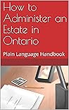 How to Administer an Estate in Ontario: Plain Language Handbook How to Administer an Estate in Ontario: Plain Language Handbook