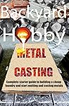 Backyard Hobby Metal Casting: A Complete Starter Guide to Building a Cheap Foundry and Starting to Melt and Cast Metals