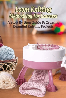 Loom Knitting Methodology For Learners: A Step-By-Step Guide To Creating Beautiful Knitting Projects: The Ease Of Knitting With A Loom