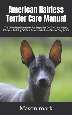 American Hairless Terrier Care Manual: The Complete Guidebook For Beginners On The Care, Heath, Diet And Training Of Your American Hairless Terrier Dog As Pet