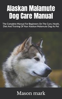 Alaskan Malamute Dog Care Manual: The Complete Manual For Beginners On The Care, Heath, Diet And Training Of Your Alaskan Malamute Dog As Pet