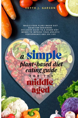 A Simple Plant-Based Diet Eating Guide For The Middle Aged: Whole-food Plant-Based Diet Guide For Beginners| Exclusive Guide to a Vegan Diet| Menus To Improve Your Athletic Performance and Sex life