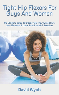Tight Hip Flexors For Guys And Women: The Ultimate Guide To Unlock Tight Hip, Twisted Core, Sore Shoulders & Lower Back Pain With Exercises
