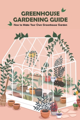 Greenhouse Gardening Guide: How to Make Your Own Greenhouse Garden: Guide to Growing Greenhouses