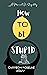 HOW TO BE STUPID: A Manual ...