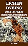 LICHEN DYEING FOR BEGINNERS: The Ultimate Guide on How to Make and Use Natural Lichen Dyes at Home from Scratch Including Step by Step Instructions with Pictures
