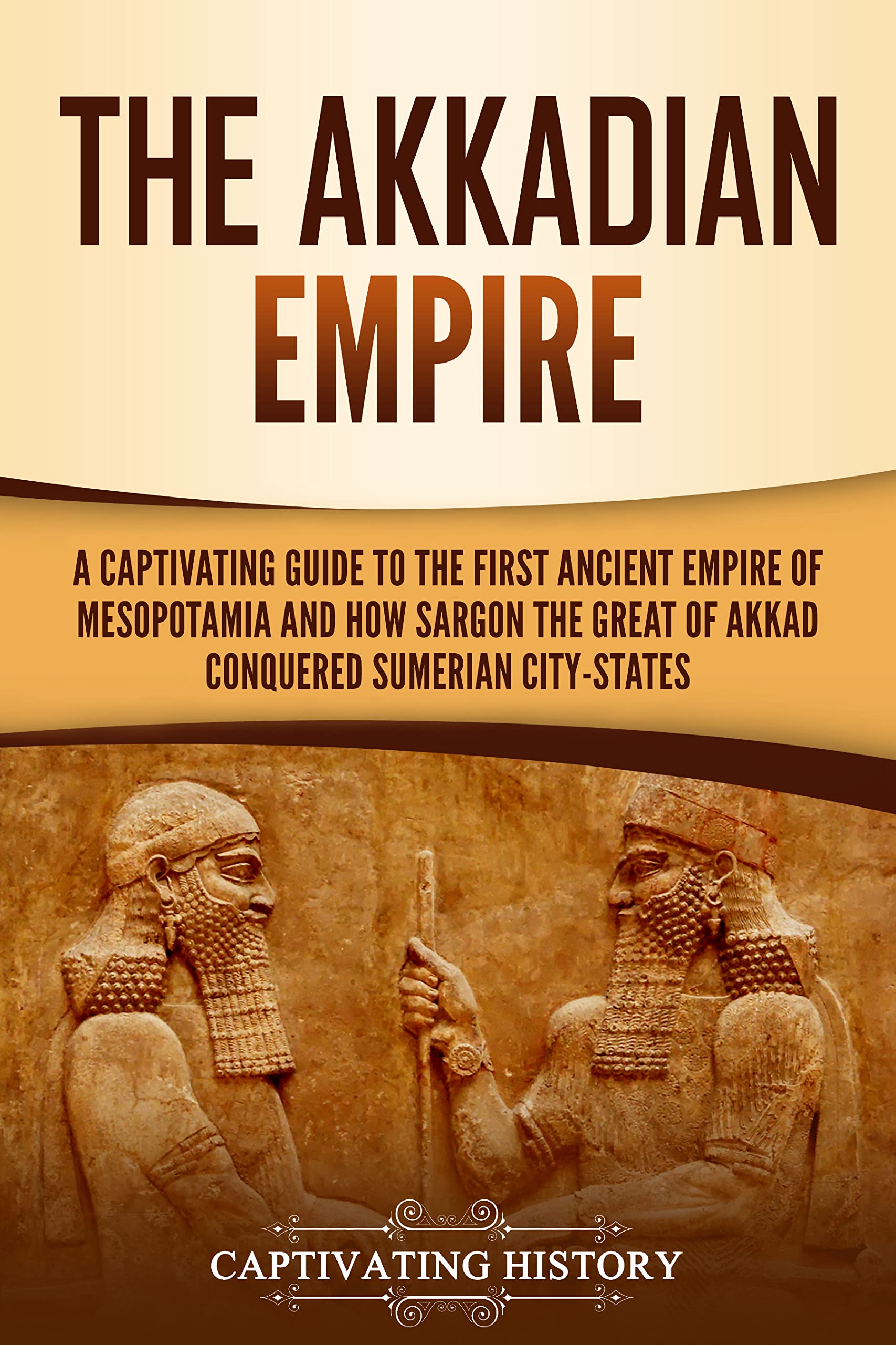 The Akkadian Empire: A Captivating Guide to the First Ancient Empire of Mesopotamia and How Sargon the Great of Akkad Conquered the Sumerian City-States (Exploring Mesopotamia)