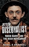 Utter Disloyalist: Tadhg Barry and the Irish Revolution Utter Disloyalist: Tadhg Barry and the Irish Revolution