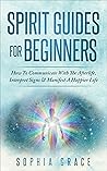 Spirit Guides For Beginners : How To Communicate With The Afterlife, Interpret Signs & Manifest A Happier Life