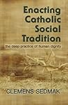 Enacting Catholic Social Tradition: The Deep Practice of Human Dignity Enacting Catholic Social Tradition: The Deep Practice of Human Dignity