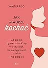 Jak madrze kochac. Co zrobic, by nie zatracic sie w uczuciach, nie zrezygnowac z siebie i nie cierpiec