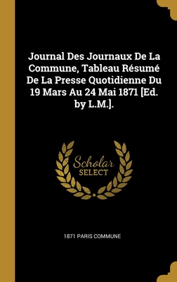 Journal Des Journaux De La Commune, Tableau Résumé De La Presse Quotidienne Du 19 Mars Au 24 Mai 1871 [Ed. by L.M.]. (French Edition)