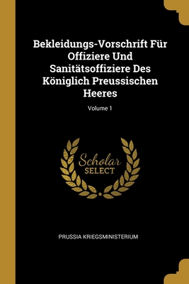 Bekleidungs-Vorschrift Für Offiziere Und Sanitätsoffiziere Des Königlich Preussischen Heeres; Volume 1 (German Edition)