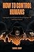 How to Control Humans: Exposing the Ancient System of Slavery Plaguing Us All, and How to Defeat It.