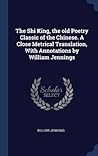The Shi King, the old Poetry Classic of the Chinese. A Close Metrical Translation, With Annotations by William Jennings The Shi King, the old Poetry Classic of the Chinese. A Close Metrical Translation, With Annotations by William Jennings