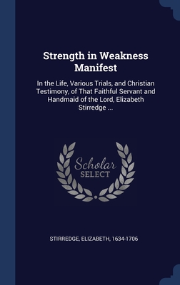 Strength in Weakness Manifest: In the Life, Various Trials, and Christian Testimony, of That Faithful Servant and Handmaid of the Lord, Elizabeth Stirredge ...