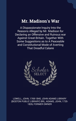 Mr. Madison's War: A Dispassionate Inquiry Into the Reasons Alleged by Mr. Madison for Declaring an Offensive and Ruinous war Against Great-Britain. ... Mode of Averting That Dreadful Calami