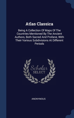 Atlas Classica: Being A Collection Of Maps Of The Countries Mentioned By The Ancient Authors, Both Sacred And Profane, With Their Various Subdivisions At Different Periods