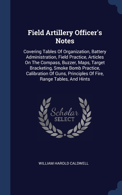 Field Artillery Officer's Notes: Covering Tables Of Organization, Battery Administration, Field Practice, Articles On The Compass, Buzzer, Maps, ... Principles Of Fire, Range Tables, And Hints