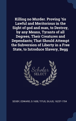 Killing no Murder. Proving 'tis Lawful and Meritorious in the Sight of god and man, to Destroy, by any Means, Tyrants of all Degrees, Their Creatures ... in a Free State, to Introduce Slavery, Begg