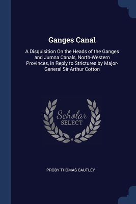 Ganges Canal: A Disquisition On the Heads of the Ganges and Jumna Canals, North-Western Provinces, in Reply to Strictures by Major-General Sir Arthur Cotton