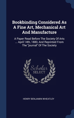 Bookbinding Considered As A Fine Art, Mechanical Art And Manufacture: A Paper Read Before The Society Of Arts ... April 14th, 1880, And Reprinted From The "journal" Of The Society